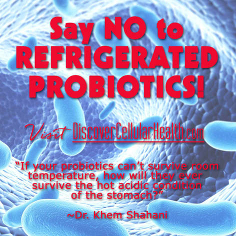 Do Not Refrigerate! Our probiotics have been designed to hold their value without refrigeration.  They are encased in an enteric vegetable capsule which allows for probiotic absorption to happen in the small intestine vs. the stomach. Probiotic Essentials available at DiscoverCellularHealth.com